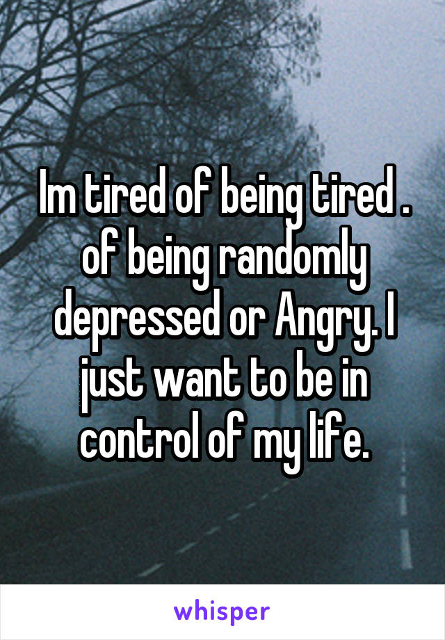 Im tired of being tired . of being randomly depressed or Angry. I just want to be in control of my life.