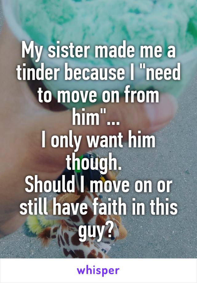 My sister made me a tinder because I "need to move on from him"... 
I only want him though.  
Should I move on or still have faith in this guy? 