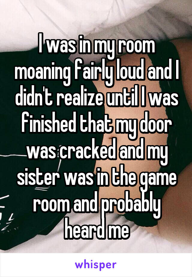 I was in my room moaning fairly loud and I didn't realize until I was finished that my door was cracked and my sister was in the game room and probably heard me