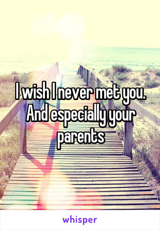 I wish I never met you. And especially your parents