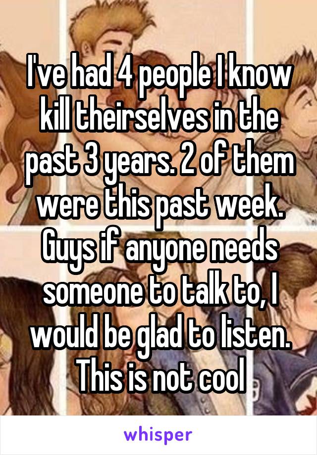 I've had 4 people I know kill theirselves in the past 3 years. 2 of them were this past week. Guys if anyone needs someone to talk to, I would be glad to listen. This is not cool