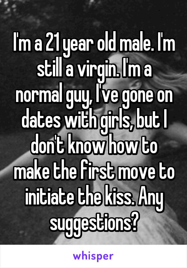 I'm a 21 year old male. I'm still a virgin. I'm a normal guy, I've gone on dates with girls, but I don't know how to make the first move to initiate the kiss. Any suggestions?