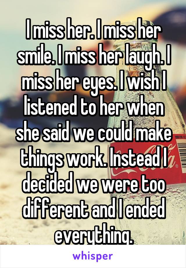 I miss her. I miss her smile. I miss her laugh. I miss her eyes. I wish I listened to her when she said we could make things work. Instead I decided we were too different and I ended everything.