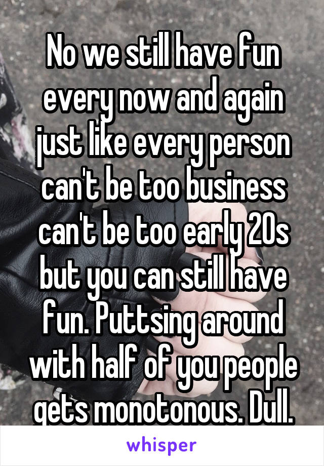 No we still have fun every now and again just like every person can't be too business can't be too early 20s but you can still have fun. Puttsing around with half of you people gets monotonous. Dull.