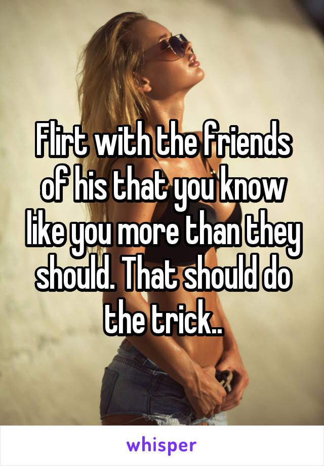 Flirt with the friends of his that you know like you more than they should. That should do the trick..