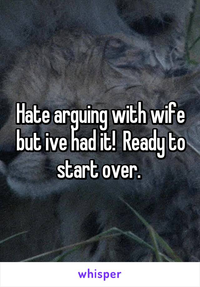 Hate arguing with wife but ive had it!  Ready to start over. 