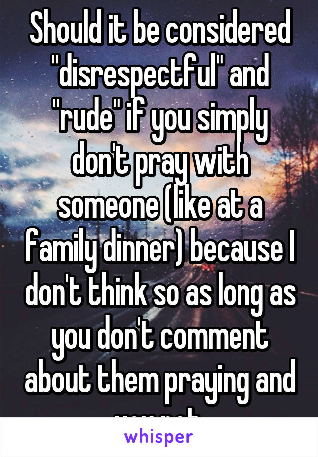 Should it be considered "disrespectful" and "rude" if you simply don't pray with someone (like at a family dinner) because I don't think so as long as you don't comment about them praying and you not.