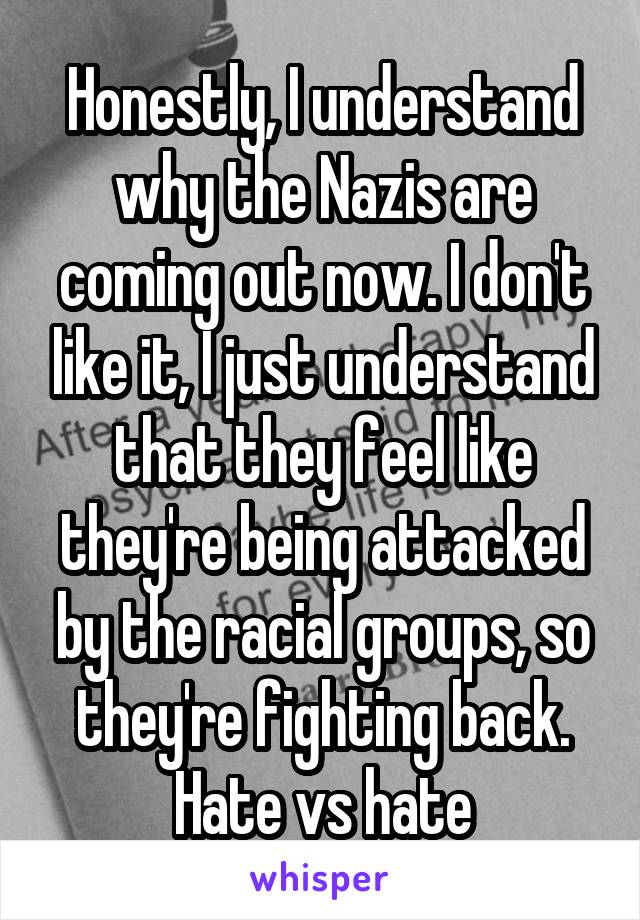 Honestly, I understand why the Nazis are coming out now. I don't like it, I just understand that they feel like they're being attacked by the racial groups, so they're fighting back. Hate vs hate