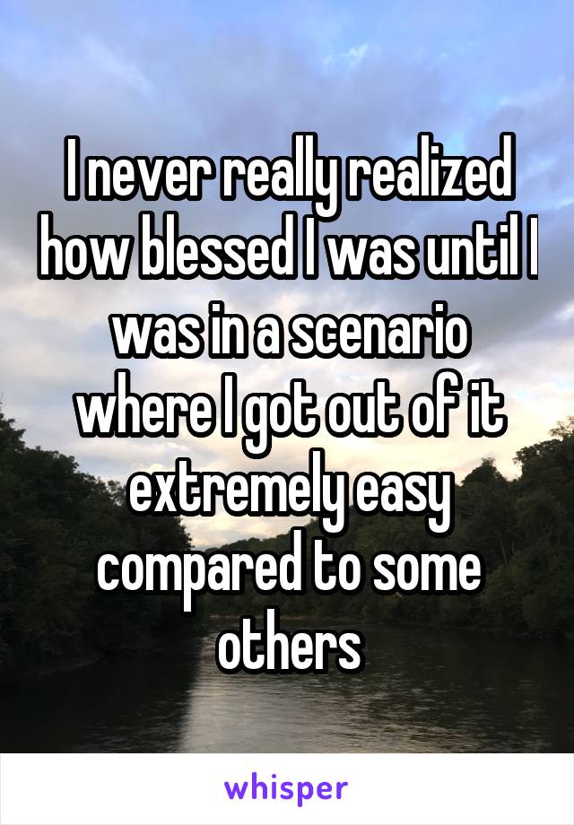 I never really realized how blessed I was until I was in a scenario where I got out of it extremely easy compared to some others