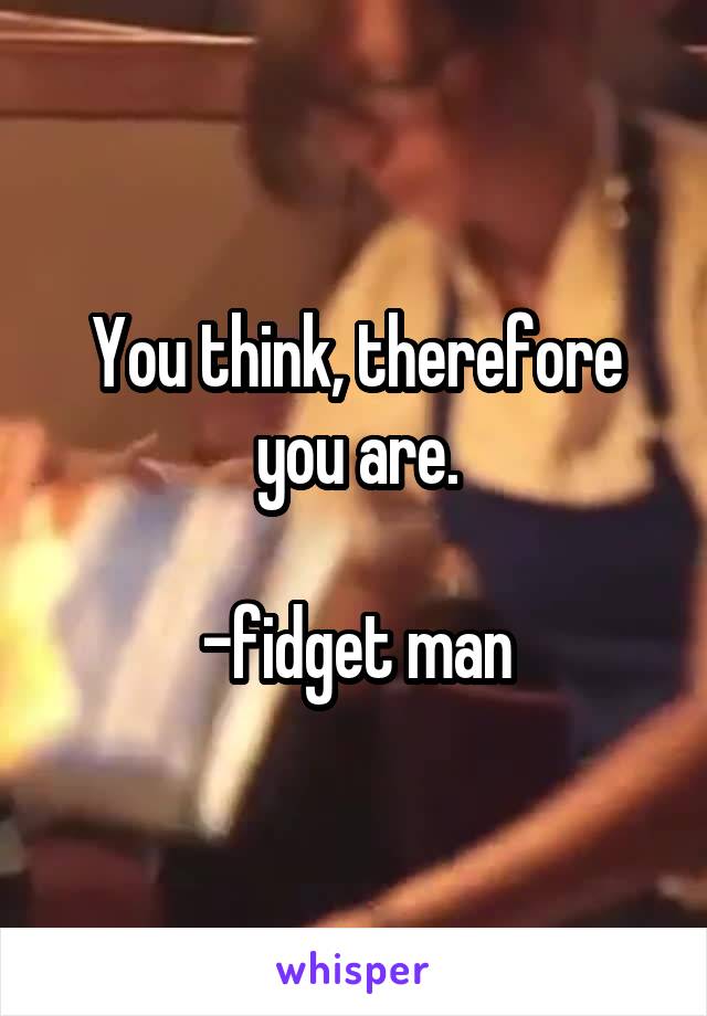 You think, therefore you are.

-fidget man