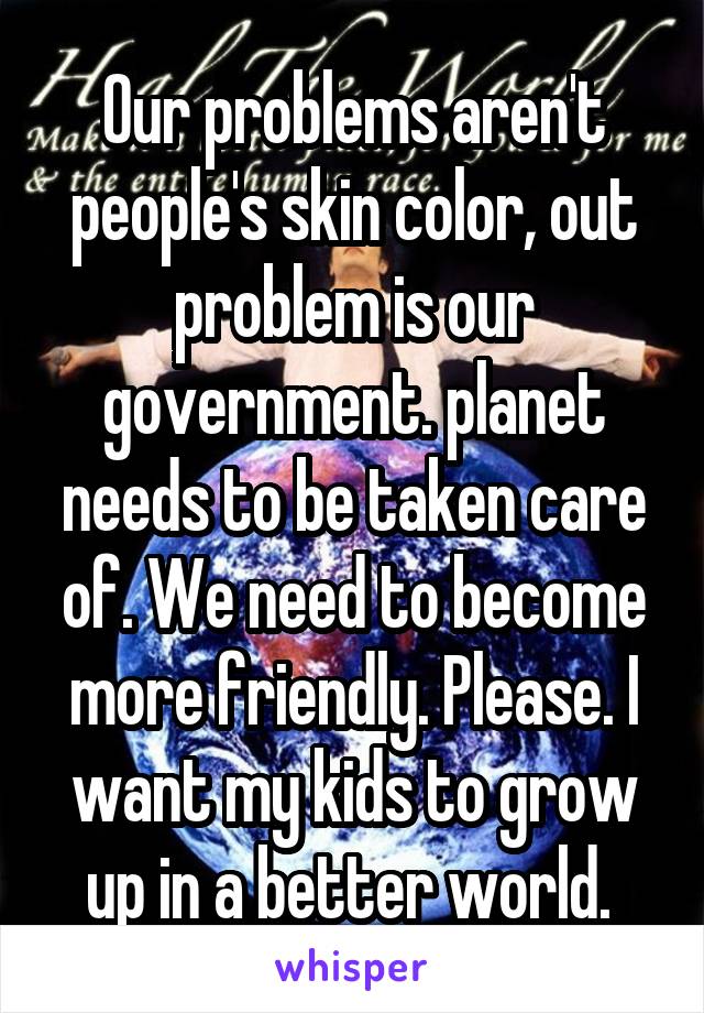 Our problems aren't people's skin color, out problem is our government. planet needs to be taken care of. We need to become more friendly. Please. I want my kids to grow up in a better world. 