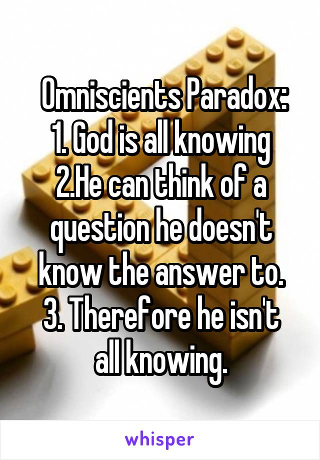  Omniscients Paradox:
1. God is all knowing
2.He can think of a question he doesn't know the answer to.
3. Therefore he isn't all knowing.