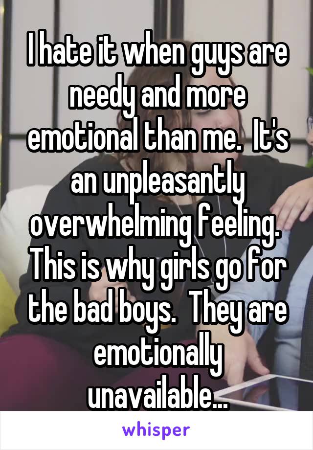 I hate it when guys are needy and more emotional than me.  It's an unpleasantly overwhelming feeling. 
This is why girls go for the bad boys.  They are emotionally unavailable...