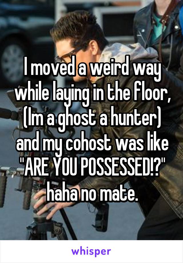 I moved a weird way while laying in the floor, (Im a ghost a hunter) and my cohost was like "ARE YOU POSSESSED!?" haha no mate.