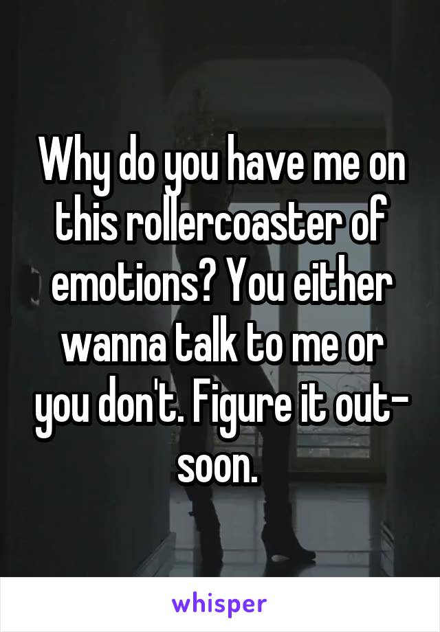 Why do you have me on this rollercoaster of emotions? You either wanna talk to me or you don't. Figure it out- soon. 