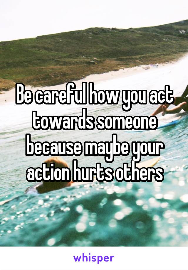 Be careful how you act towards someone because maybe your action hurts others