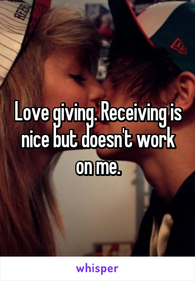 Love giving. Receiving is nice but doesn't work on me.