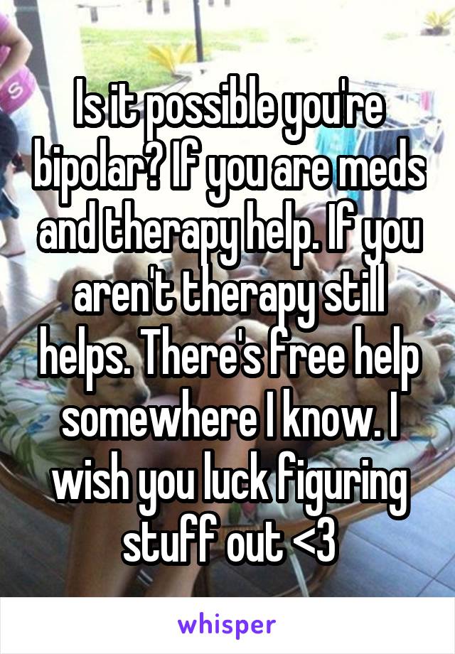 Is it possible you're bipolar? If you are meds and therapy help. If you aren't therapy still helps. There's free help somewhere I know. I wish you luck figuring stuff out <3