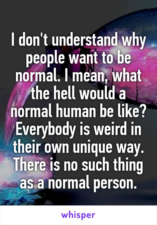 I don't understand why people want to be normal. I mean, what the hell would a normal human be like? Everybody is weird in their own unique way. There is no such thing as a normal person.