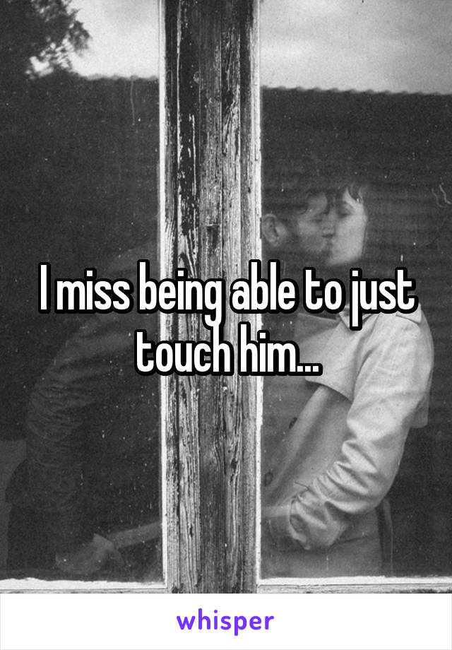 I miss being able to just touch him...