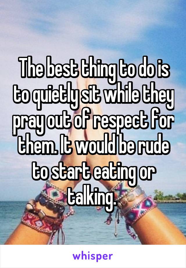 The best thing to do is to quietly sit while they pray out of respect for them. It would be rude to start eating or talking. 