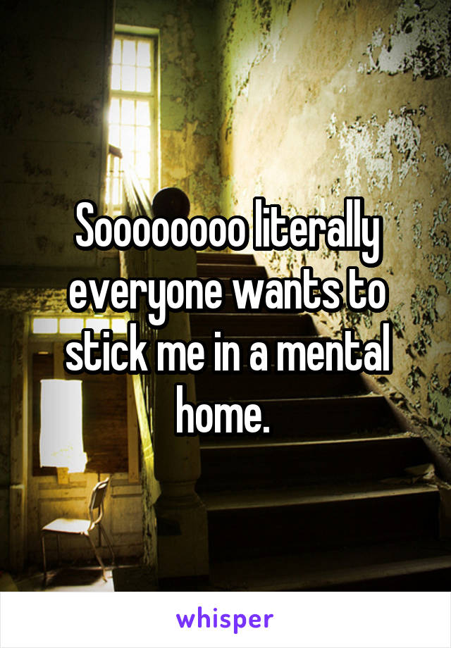 Soooooooo literally everyone wants to stick me in a mental home. 