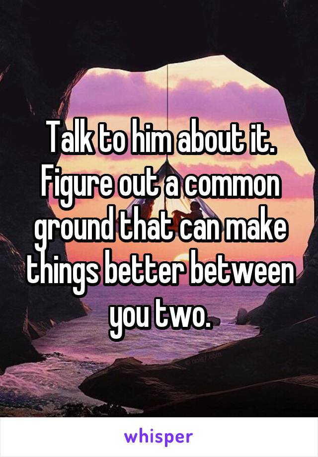 Talk to him about it. Figure out a common ground that can make things better between you two.