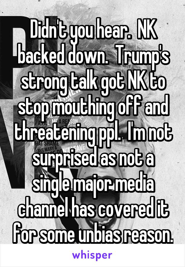 Didn't you hear.  NK backed down.  Trump's strong talk got NK to stop mouthing off and threatening ppl.  I'm not surprised as not a single major media channel has covered it for some unbias reason.