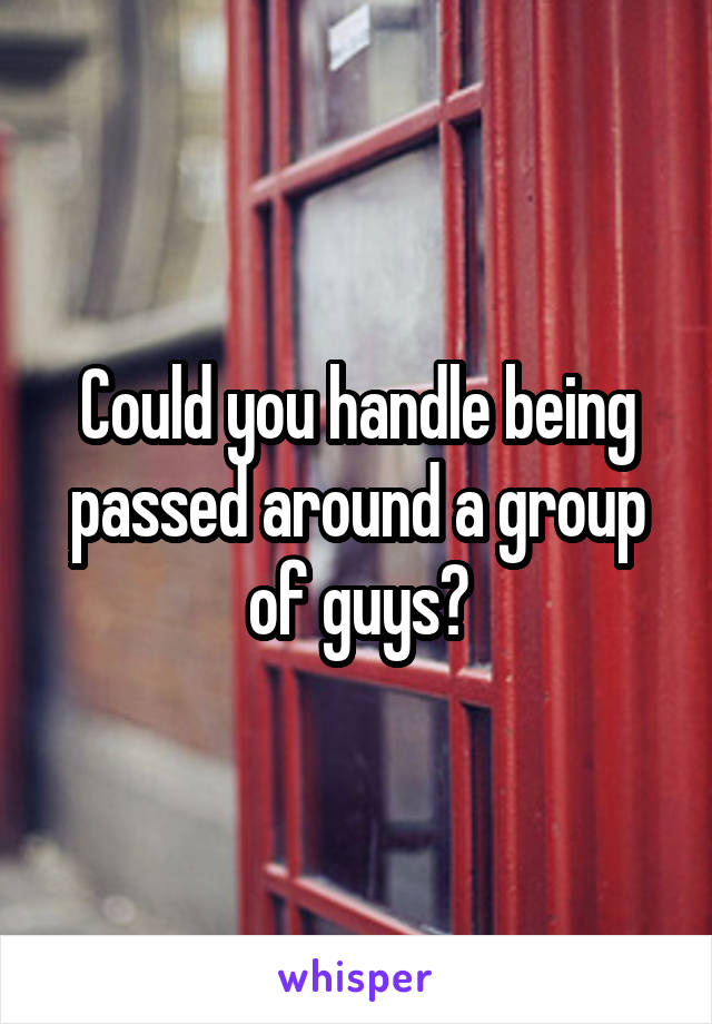 Could you handle being passed around a group of guys?