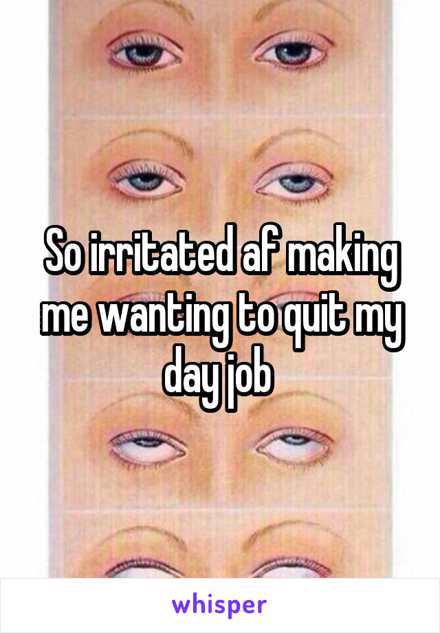 So irritated af making me wanting to quit my day job 