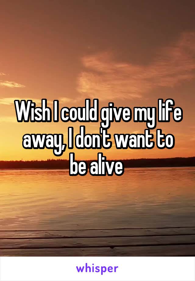 Wish I could give my life away, I don't want to be alive 