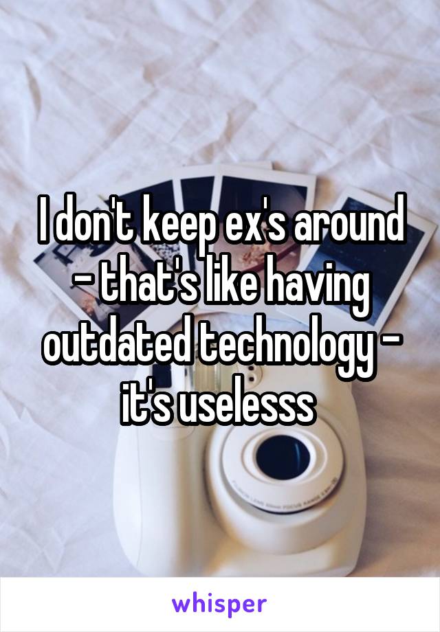 I don't keep ex's around - that's like having outdated technology - it's uselesss 