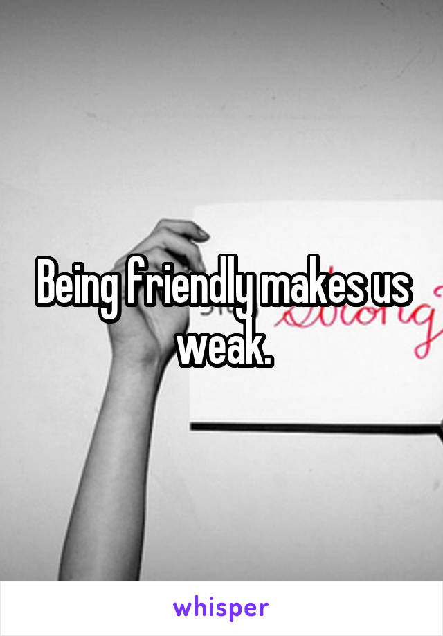 Being friendly makes us weak.