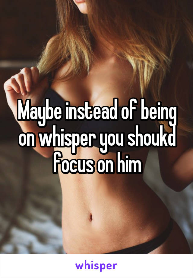 Maybe instead of being on whisper you shoukd focus on him