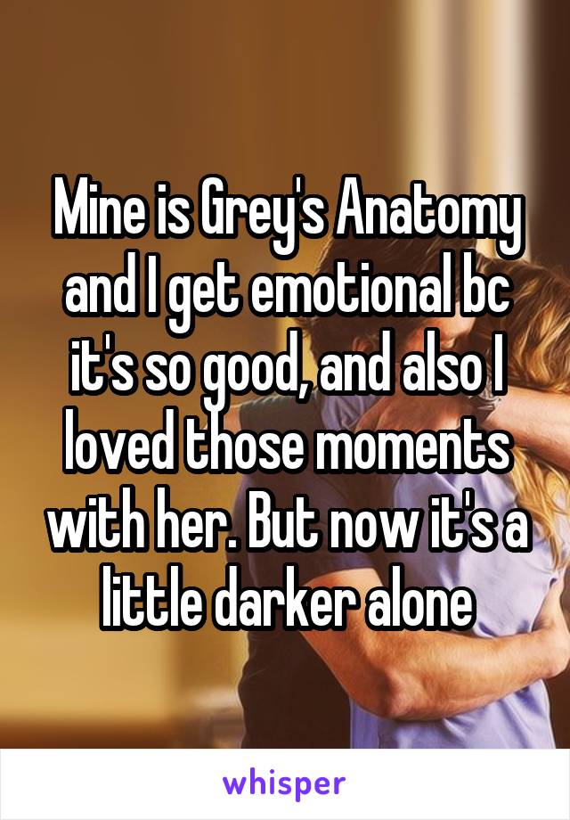 Mine is Grey's Anatomy and I get emotional bc it's so good, and also I loved those moments with her. But now it's a little darker alone