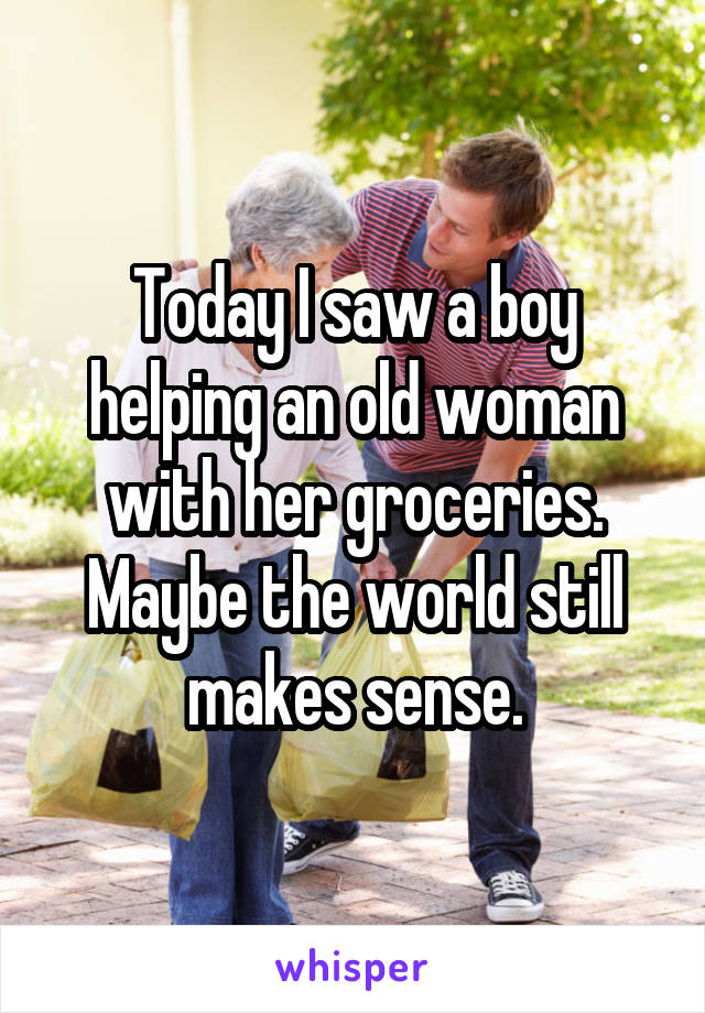 Today I saw a boy helping an old woman with her groceries. Maybe the world still makes sense.