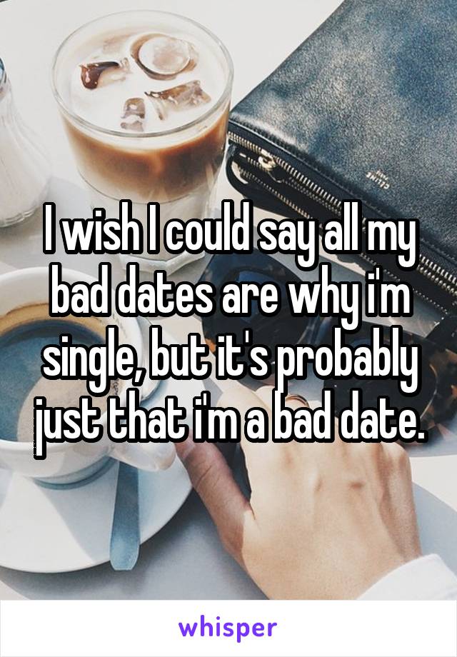 I wish I could say all my bad dates are why i'm single, but it's probably just that i'm a bad date.