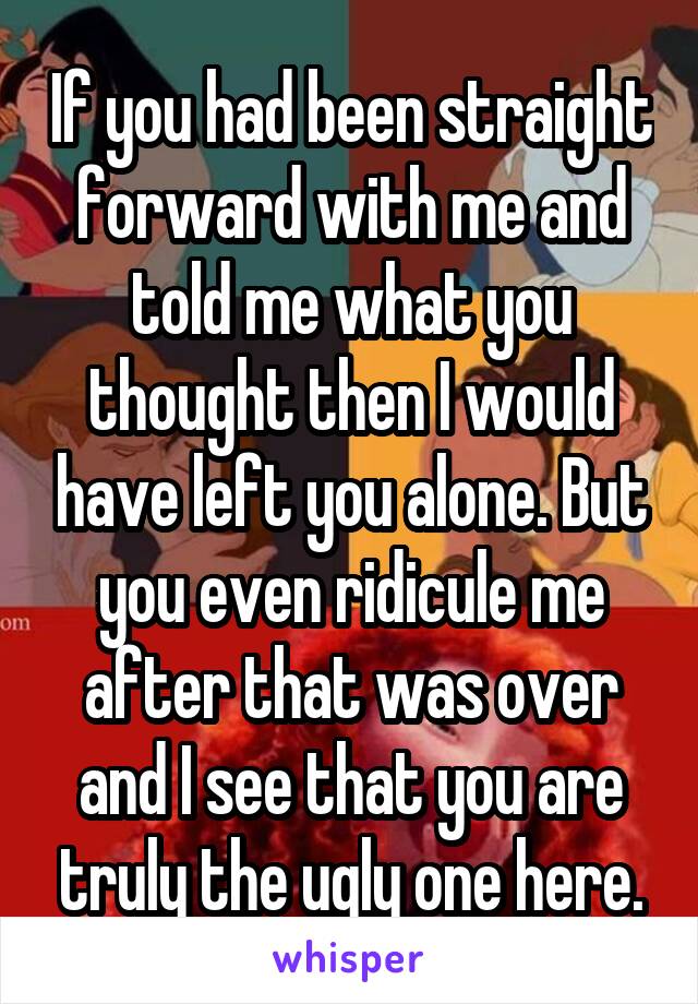 If you had been straight forward with me and told me what you thought then I would have left you alone. But you even ridicule me after that was over and I see that you are truly the ugly one here.