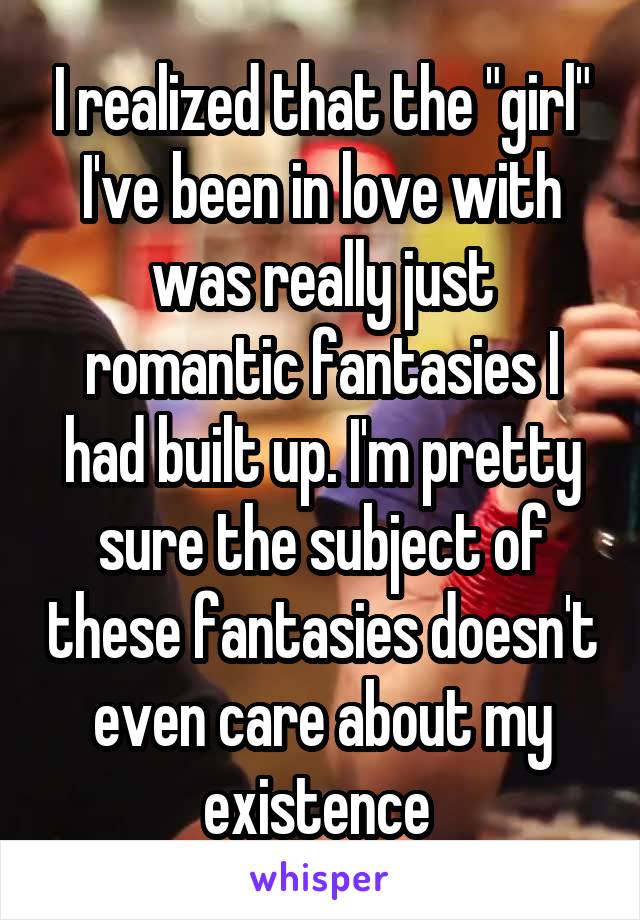 I realized that the "girl" I've been in love with was really just romantic fantasies I had built up. I'm pretty sure the subject of these fantasies doesn't even care about my existence 