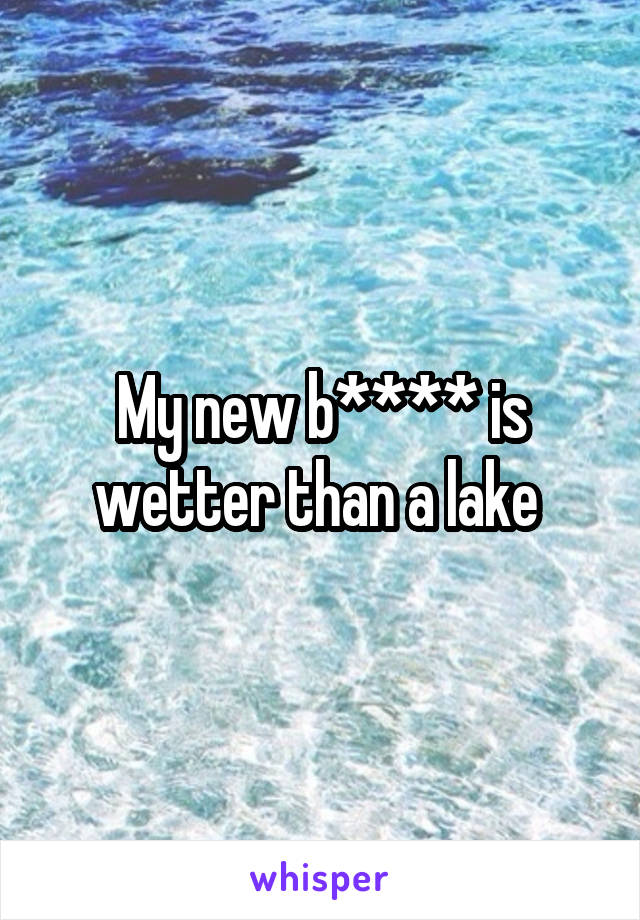 My new b**** is wetter than a lake 