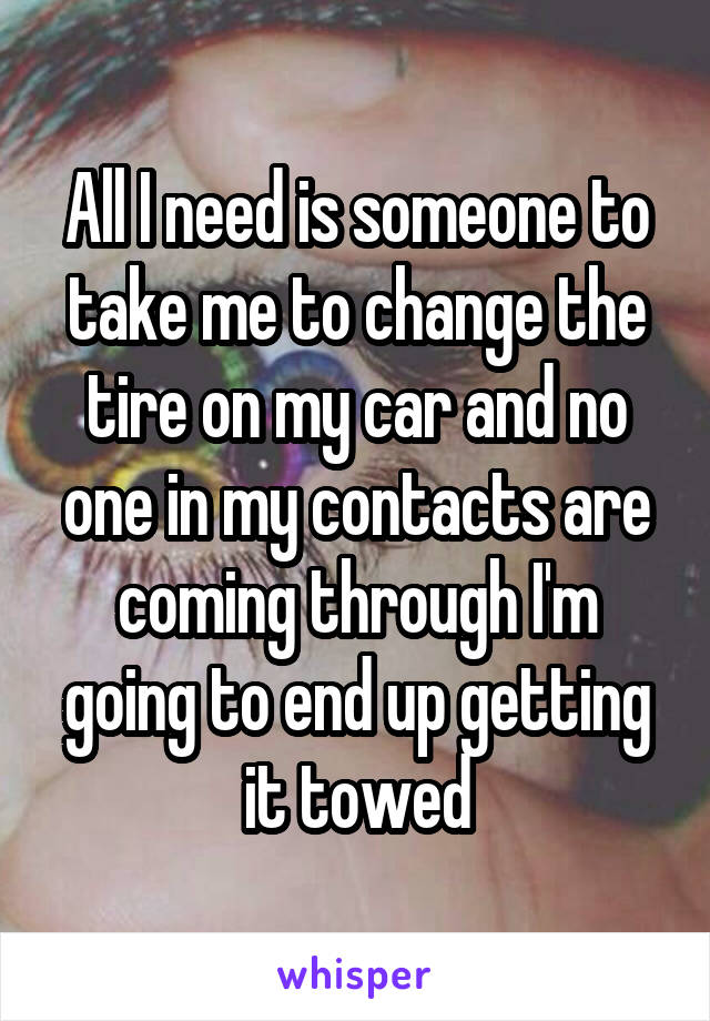 All I need is someone to take me to change the tire on my car and no one in my contacts are coming through I'm going to end up getting it towed