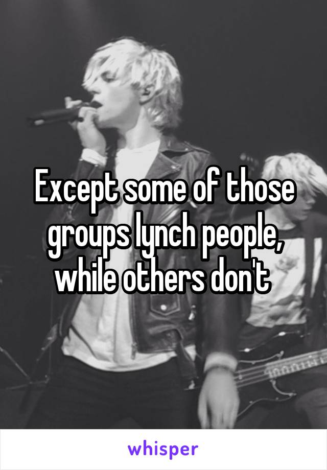 Except some of those groups lynch people, while others don't 