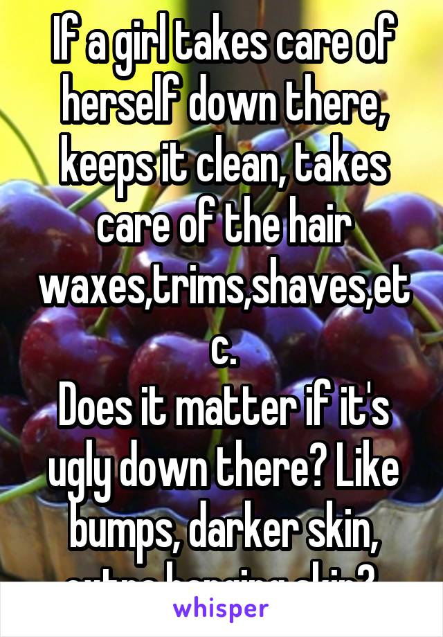 If a girl takes care of herself down there, keeps it clean, takes care of the hair waxes,trims,shaves,etc.
Does it matter if it's ugly down there? Like bumps, darker skin, extra hanging skin? 