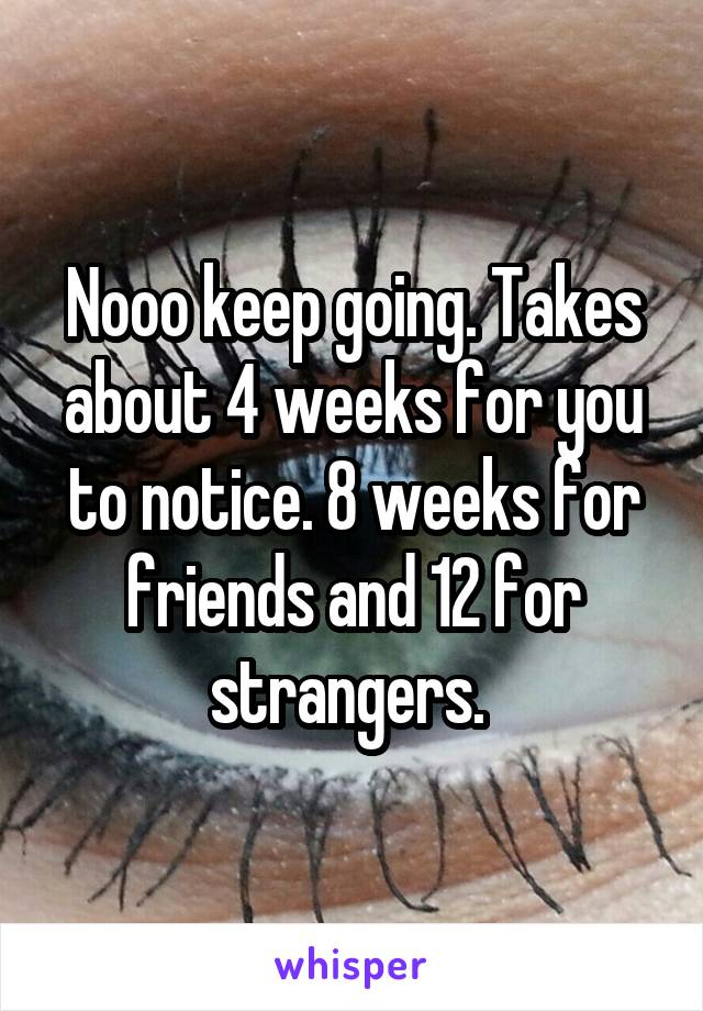 Nooo keep going. Takes about 4 weeks for you to notice. 8 weeks for friends and 12 for strangers. 