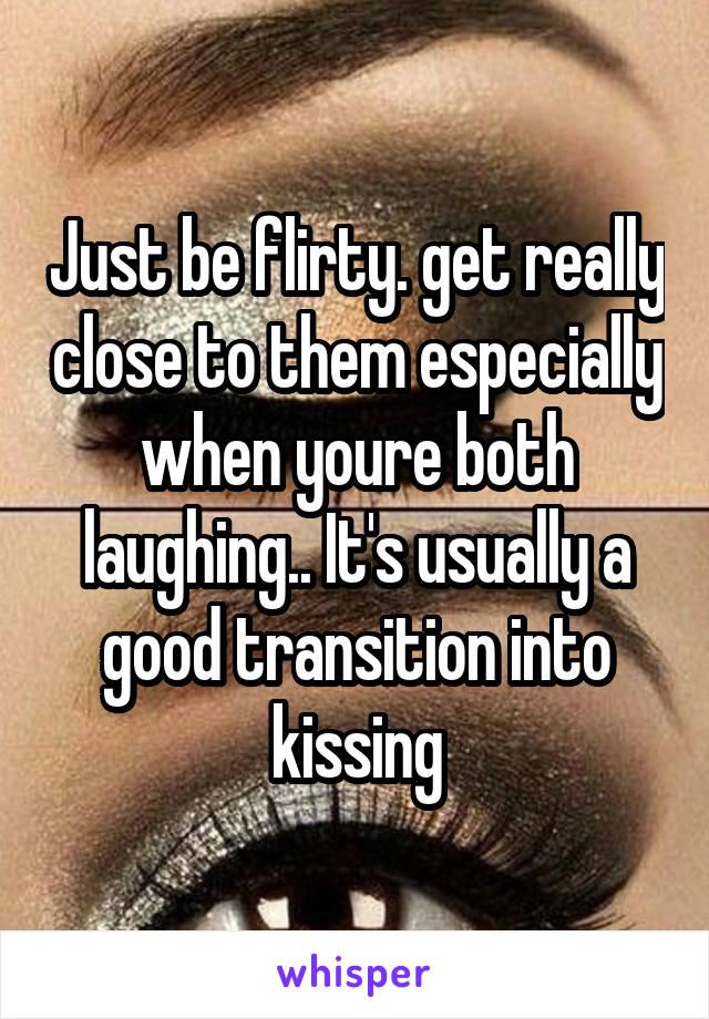 Just be flirty. get really close to them especially when youre both laughing.. It's usually a good transition into kissing