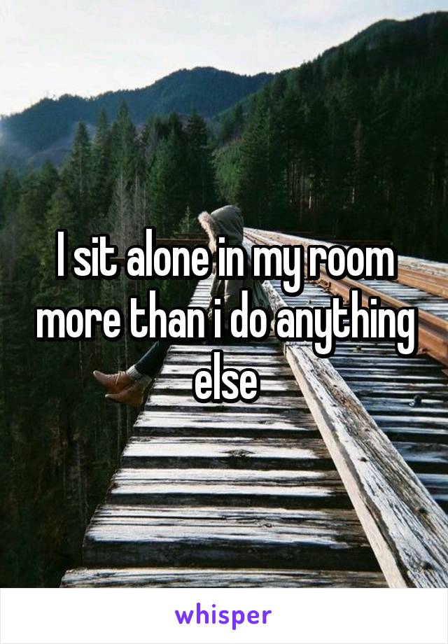 I sit alone in my room more than i do anything else