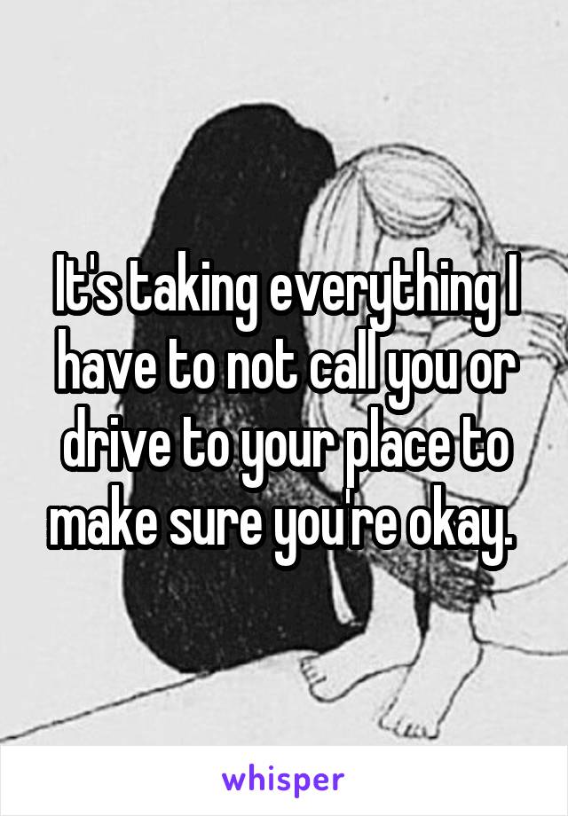 It's taking everything I have to not call you or drive to your place to make sure you're okay. 