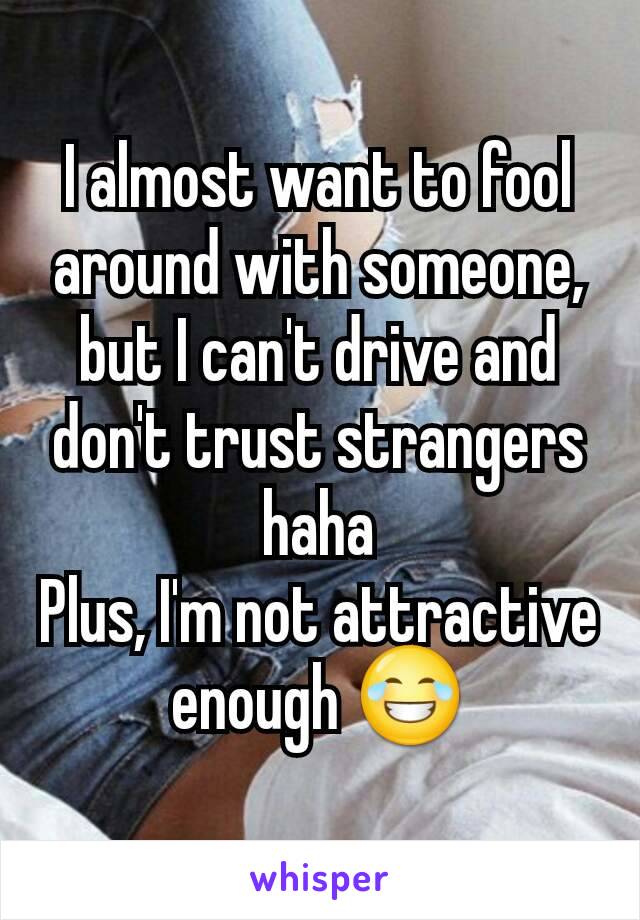 I almost want to fool around with someone, but I can't drive and don't trust strangers haha
Plus, I'm not attractive enough 😂