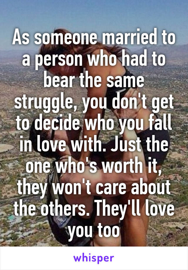 As someone married to a person who had to bear the same struggle, you don't get to decide who you fall in love with. Just the one who's worth it, they won't care about the others. They'll love you too