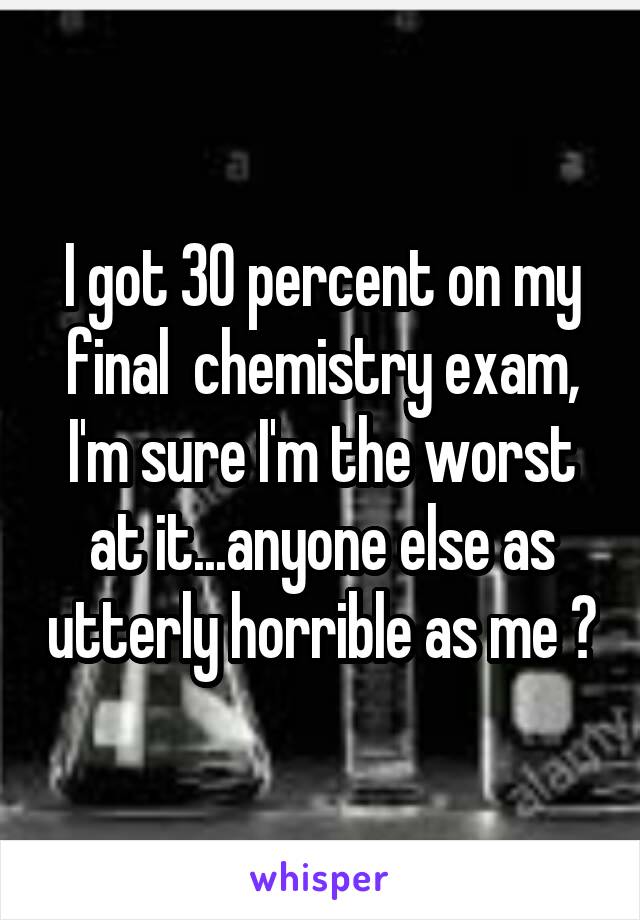 I got 30 percent on my final  chemistry exam, I'm sure I'm the worst at it...anyone else as utterly horrible as me ?